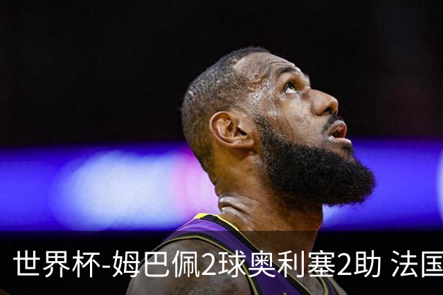 世界杯-姆巴佩2球奥利塞2助 法国4前场各有收获3-0瑞典
