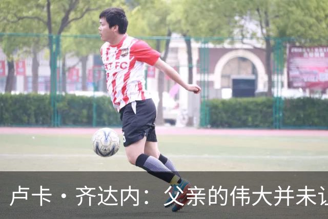卢卡·齐达内：父亲的伟大并未让我有很大压力，我走出了自己的路