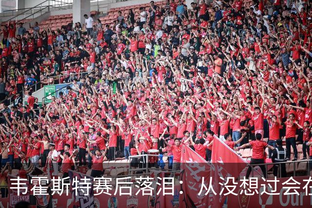 韦霍斯特赛后落泪：从没想过会在今天回家，这是我最后的机会了
