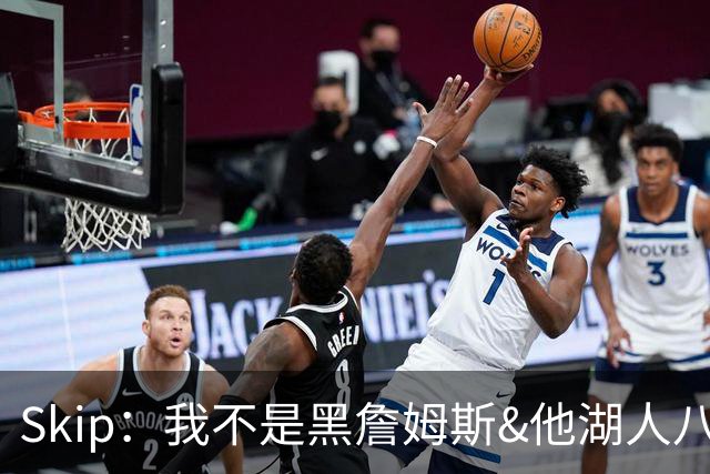 Skip：我不是黑詹姆斯&他湖人八年表现平庸 我最多只能给他打C